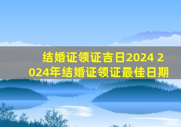 结婚证领证吉日2024 2024年结婚证领证最佳日期